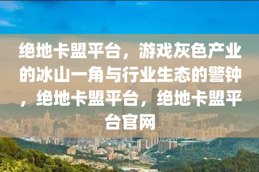 绝地卡盟平台，游戏灰色产业的冰山一角与行业生态的警钟，绝地卡盟平台，绝地卡盟平台官网