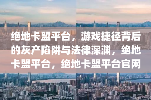 绝地卡盟平台，游戏捷径背后的灰产陷阱与法律深渊，绝地卡盟平台，绝地卡盟平台官网