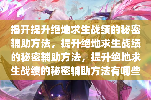 揭开提升绝地求生战绩的秘密辅助方法，提升绝地求生战绩的秘密辅助方法，提升绝地求生战绩的秘密辅助方法有哪些