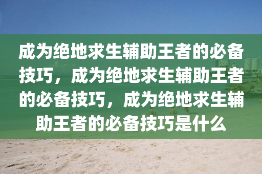 成为绝地求生辅助王者的必备技巧，成为绝地求生辅助王者的必备技巧，成为绝地求生辅助王者的必备技巧是什么