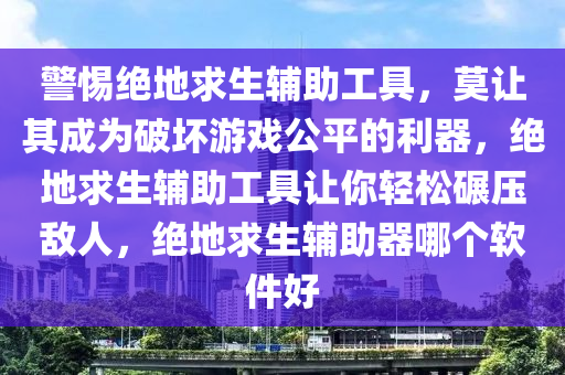 警惕绝地求生辅助工具，莫让其成为破坏游戏公平的利器，绝地求生辅助工具让你轻松碾压敌人，绝地求生辅助器哪个软件好