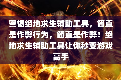 警惕绝地求生辅助工具，简直是作弊行为，简直是作弊！绝地求生辅助工具让你秒变游戏高手