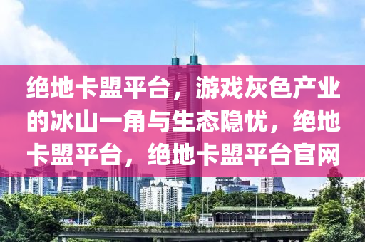 绝地卡盟平台，游戏灰色产业的冰山一角与生态隐忧，绝地卡盟平台，绝地卡盟平台官网