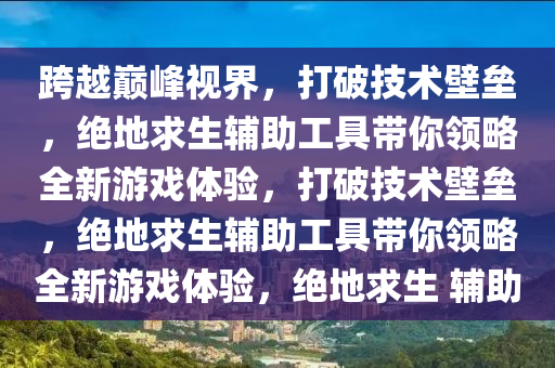 跨越巅峰视界，打破技术壁垒，绝地求生辅助工具带你领略全新游戏体验，打破技术壁垒，绝地求生辅助工具带你领略全新游戏体验，绝地求生 辅助