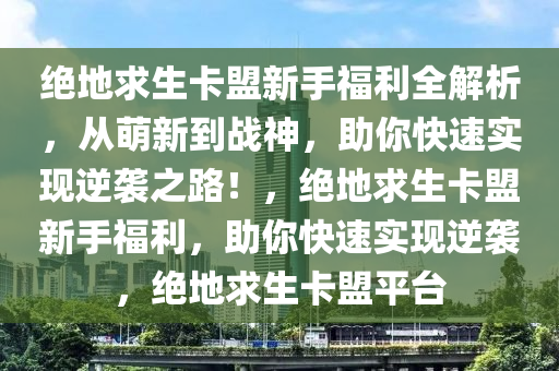 绝地求生卡盟新手福利全解析,从萌新到战神,助你快速实现逆袭之路!,绝地求生卡盟新手福利,助你快速实现逆袭,绝地求生卡盟平台