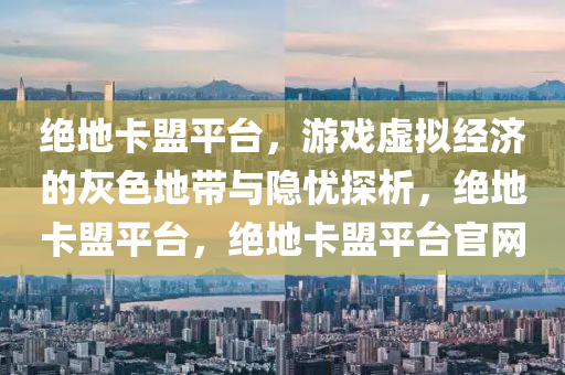绝地卡盟平台，游戏虚拟经济的灰色地带与隐忧探析，绝地卡盟平台，绝地卡盟平台官网