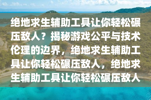 绝地求生辅助工具让你轻松碾压敌人?揭秘游戏公平与技术伦理的边界,绝地求生辅助工具让你轻松碾压敌人,绝地求生辅助工具让你轻松碾压敌人