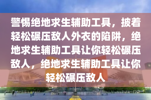 警惕绝地求生辅助工具，披着轻松碾压敌人外衣的陷阱，绝地求生辅助工具让你轻松碾压敌人，绝地求生辅助工具让你轻松碾压敌人