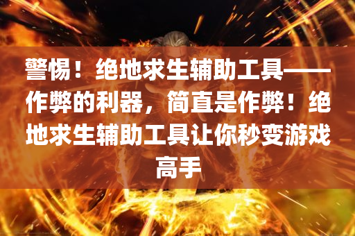 警惕！绝地求生辅助工具——作弊的利器，简直是作弊！绝地求生辅助工具让你秒变游戏高手
