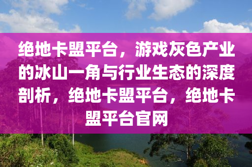 绝地卡盟平台，游戏灰色产业的冰山一角与行业生态的深度剖析，绝地卡盟平台，绝地卡盟平台官网