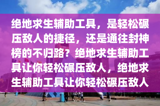 绝地求生辅助工具,是轻松碾压敌人的捷径,还是通往封神榜的不归路?绝地求生辅助工具让你轻松碾压敌人,绝地求生辅助工具让你轻松碾压敌人