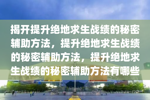 揭开提升绝地求生战绩的秘密辅助方法，提升绝地求生战绩的秘密辅助方法，提升绝地求生战绩的秘密辅助方法有哪些