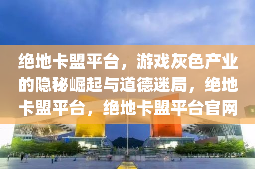 绝地卡盟平台,游戏灰色产业的隐秘崛起与道德迷局,绝地卡盟平台,绝地卡盟平台官网