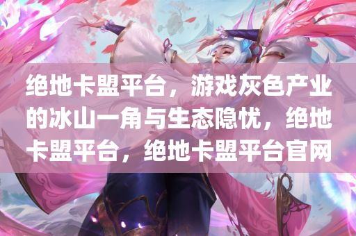 绝地卡盟平台，游戏灰色产业的冰山一角与生态隐忧，绝地卡盟平台，绝地卡盟平台官网