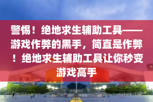 警惕！绝地求生辅助工具——游戏作弊的黑手，简直是作弊！绝地求生辅助工具让你秒变游戏高手