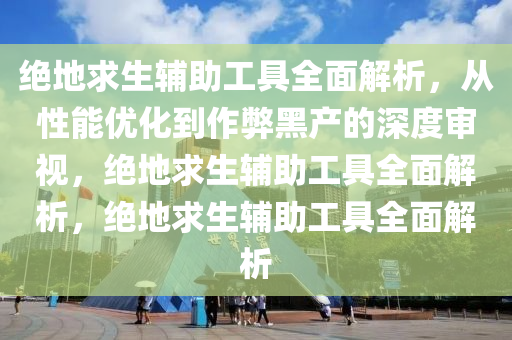 绝地求生辅助工具全面解析，从性能优化到作弊黑产的深度审视，绝地求生辅助工具全面解析，绝地求生辅助工具全面解析