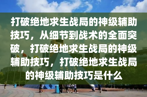 打破绝地求生战局的神级辅助技巧，从细节到战术的全面突破，打破绝地求生战局的神级辅助技巧，打破绝地求生战局的神级辅助技巧是什么