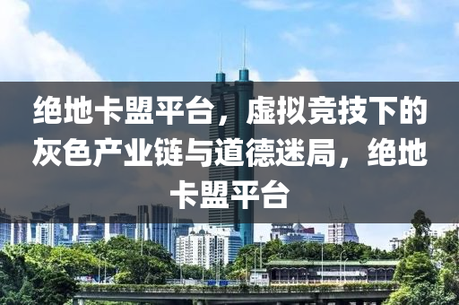 绝地卡盟平台，虚拟竞技下的灰色产业链与道德迷局，绝地卡盟平台