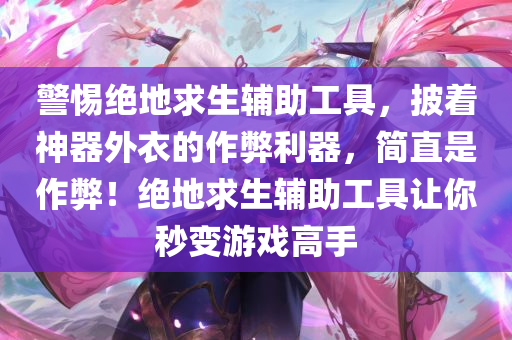 警惕绝地求生辅助工具，披着神器外衣的作弊利器，简直是作弊！绝地求生辅助工具让你秒变游戏高手