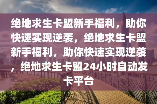 绝地求生卡盟新手福利，助你快速实现逆袭，绝地求生卡盟新手福利，助你快速实现逆袭，绝地求生卡盟24小时自动发卡平台