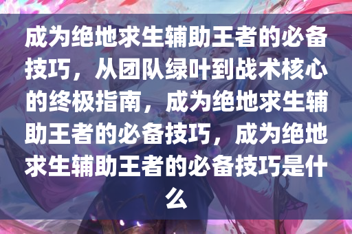 成为绝地求生辅助王者的必备技巧,从团队绿叶到战术核心的终极指南,成为绝地求生辅助王者的必备技巧,成为绝地求生辅助王者的必备技巧是什么