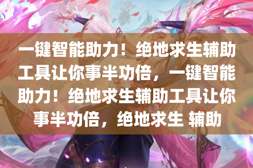 一键智能助力！绝地求生辅助工具让你事半功倍，一键智能助力！绝地求生辅助工具让你事半功倍，绝地求生 辅助