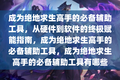 成为绝地求生高手的必备辅助工具，从硬件到软件的终极赋能指南，成为绝地求生高手的必备辅助工具，成为绝地求生高手的必备辅助工具有哪些