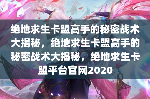 绝地求生卡盟高手的秘密战术大揭秘，绝地求生卡盟高手的秘密战术大揭秘，绝地求生卡盟平台官网2020